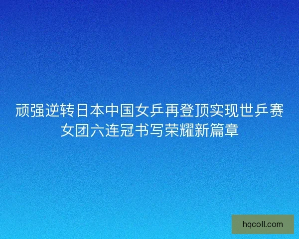 顽强逆转日本中国女乒再登顶实现世乒赛女团六连冠书写荣耀新篇章