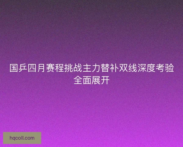 国乒四月赛程挑战主力替补双线深度考验全面展开