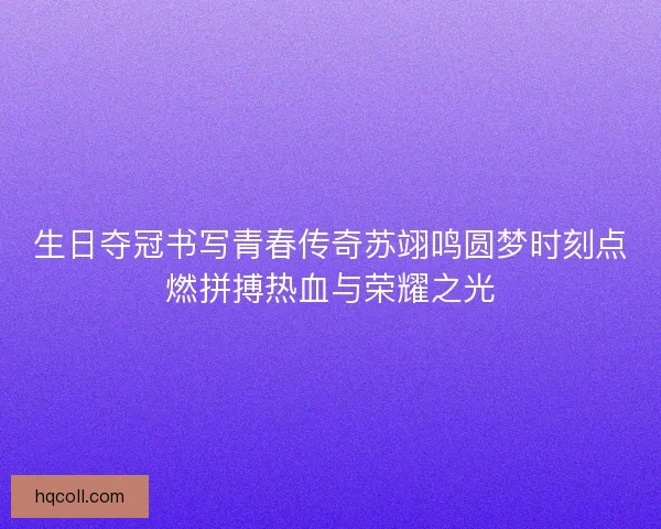 生日夺冠书写青春传奇苏翊鸣圆梦时刻点燃拼搏热血与荣耀之光