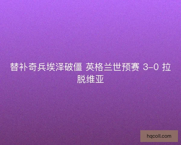 替补奇兵埃泽破僵 英格兰世预赛 3-0 拉脱维亚