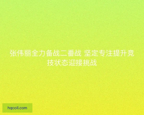张伟丽全力备战二番战 坚定专注提升竞技状态迎接挑战 张伟丽全力备战二番战 坚定专注提升竞技状态迎接挑战