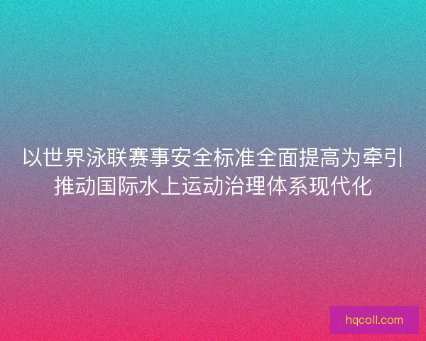 以世界泳联赛事安全标准全面提高为牵引推动国际水上运动治理体系现代化