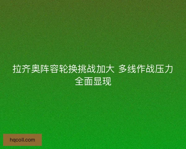 拉齐奥阵容轮换挑战加大 多线作战压力全面显现