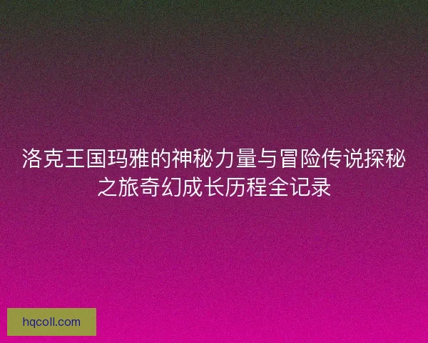 洛克王国玛雅的神秘力量与冒险传说探秘之旅奇幻成长历程全记录