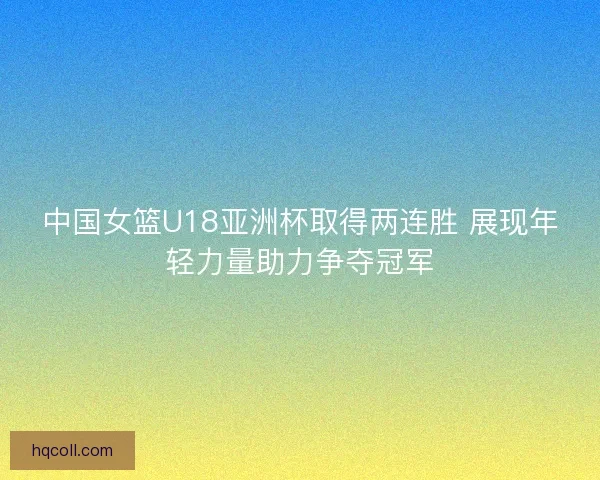 中国女篮U18亚洲杯取得两连胜 展现年轻力量助力争夺冠军