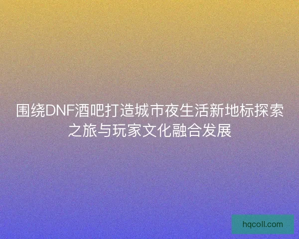 围绕DNF酒吧打造城市夜生活新地标探索之旅与玩家文化融合发展
