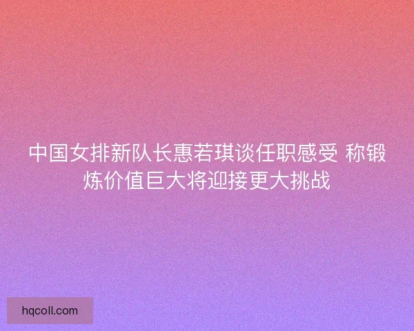 中国女排新队长惠若琪谈任职感受 称锻炼价值巨大将迎接更大挑战 中国女排新队长惠若琪谈任职感受 称锻炼价值巨大将迎接更大挑战
