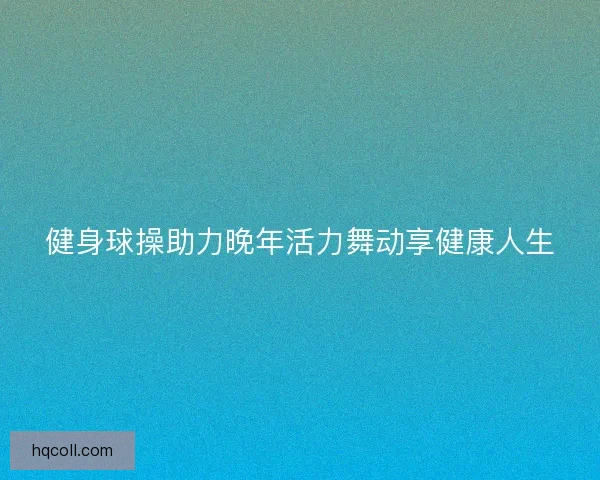 健身球操助力晚年活力舞动享健康人生 健身球操助力晚年活力舞动享健康人生