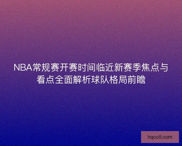 NBA常规赛开赛时间临近新赛季焦点与看点全面解析球队格局前瞻 NBA常规赛开赛时间临近新赛季焦点与看点全面解析球队格局前瞻